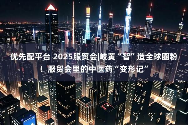 优先配平台 2025服贸会|岐黄“智”造全球圈粉！服贸会里的中医药“变形记”