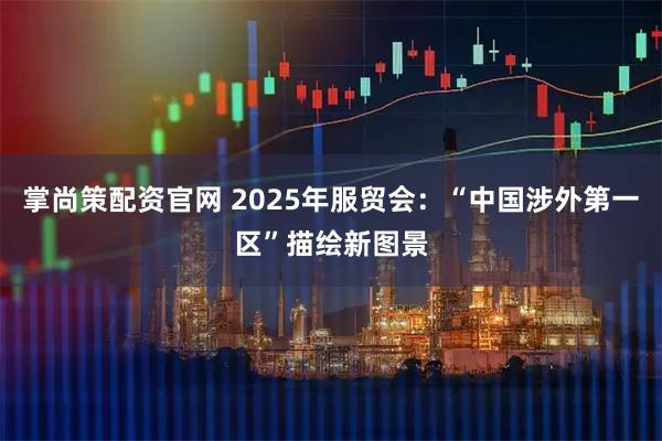 掌尚策配资官网 2025年服贸会：“中国涉外第一区”描绘新图景