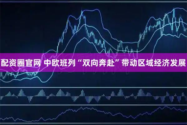配资圈官网 中欧班列“双向奔赴”带动区域经济发展
