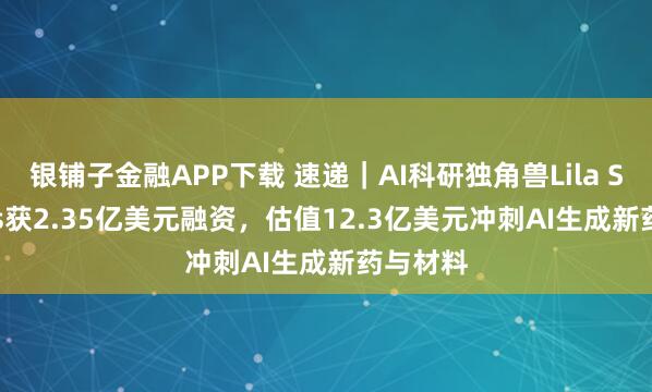 银铺子金融APP下载 速递｜AI科研独角兽Lila Sciences获2.35亿美元融资，估值12.3亿美元冲刺AI生成新药与材料