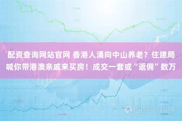 配资查询网站官网 香港人涌向中山养老？住建局喊你带港澳亲戚来买房！成交一套或“返佣”数万