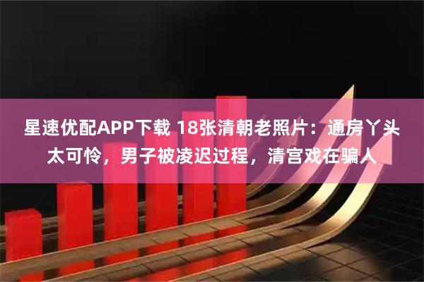 星速优配APP下载 18张清朝老照片：通房丫头太可怜，男子被凌迟过程，清宫戏在骗人