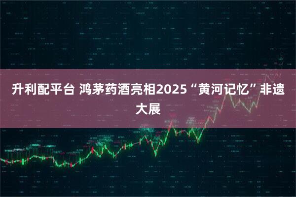 升利配平台 鸿茅药酒亮相2025“黄河记忆”非遗大展