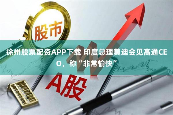 徐州股票配资APP下载 印度总理莫迪会见高通CEO，称“非常愉快”