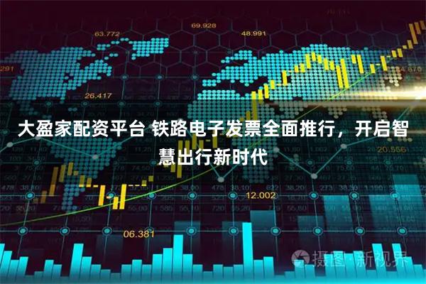 大盈家配资平台 铁路电子发票全面推行，开启智慧出行新时代