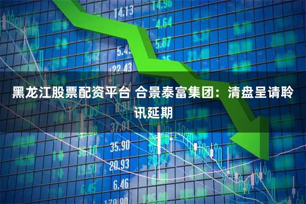 黑龙江股票配资平台 合景泰富集团：清盘呈请聆讯延期