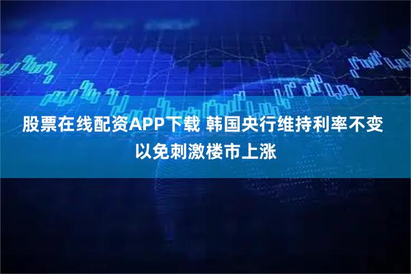 股票在线配资APP下载 韩国央行维持利率不变 以免刺激楼市上涨