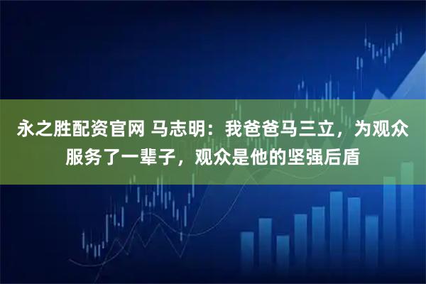 永之胜配资官网 马志明：我爸爸马三立，为观众服务了一辈子，观众是他的坚强后盾