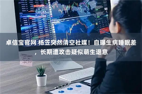 卓信宝官网 杨笠突然清空社媒！自曝生病睡眠差，长期遭攻击疑似萌生退意