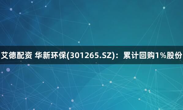 艾德配资 华新环保(301265.SZ)：累计回购1%股份