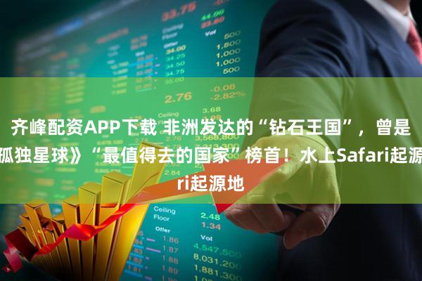 齐峰配资APP下载 非洲发达的“钻石王国”,曾是《孤独星球》“最值得去的国家”榜首!水上Safari起源地