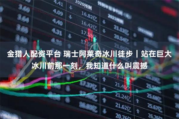 金猎人配资平台 瑞士阿莱奇冰川徒步｜站在巨大冰川前那一刻，我知道什么叫震撼