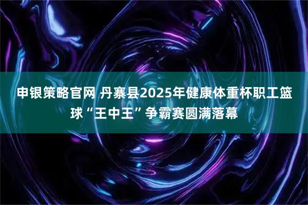 申银策略官网 丹寨县2025年健康体重杯职工篮球“王中王”争霸赛圆满落幕