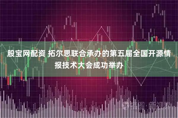 股宝网配资 拓尔思联合承办的第五届全国开源情报技术大会成功举办