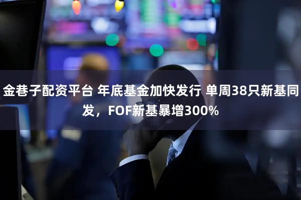金巷子配资平台 年底基金加快发行 单周38只新基同发，FOF新基暴增300%