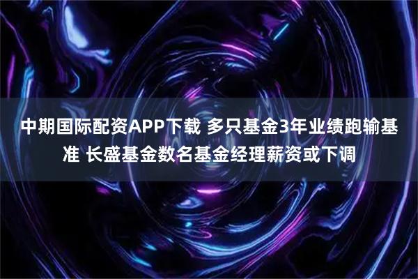 中期国际配资APP下载 多只基金3年业绩跑输基准 长盛基金数名基金经理薪资或下调