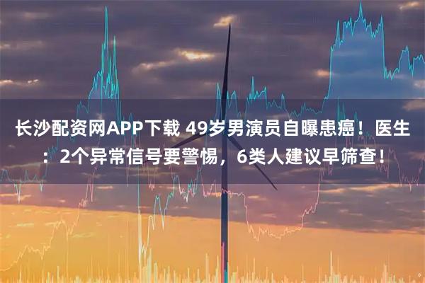 长沙配资网APP下载 49岁男演员自曝患癌！医生：2个异常信号要警惕，6类人建议早筛查！