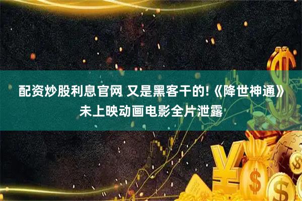 配资炒股利息官网 又是黑客干的!《降世神通》未上映动画电影全片泄露