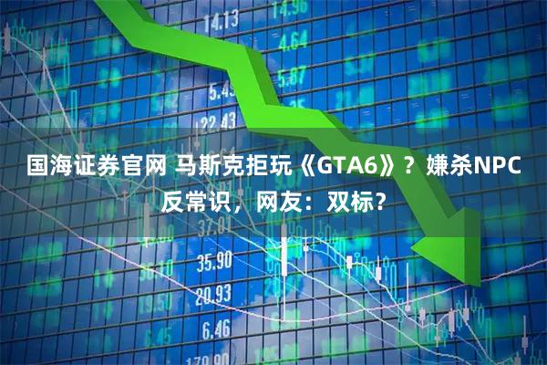 国海证券官网 马斯克拒玩《GTA6》？嫌杀NPC反常识，网友：双标？