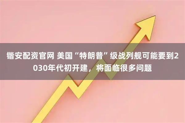 锴安配资官网 美国“特朗普”级战列舰可能要到2030年代初开建，将面临很多问题