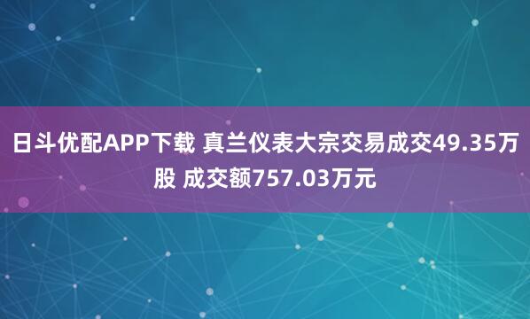 日斗优配APP下载 真兰仪表大宗交易成交49.35万股 成交额757.03万元