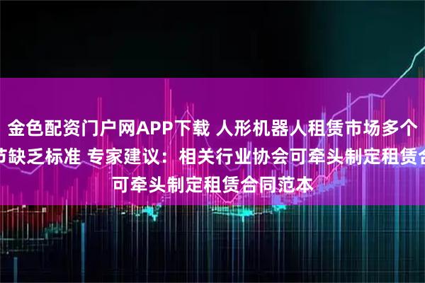 金色配资门户网APP下载 人形机器人租赁市场多个交易环节缺乏标准 专家建议：相关行业协会可牵头制定租赁合同范本