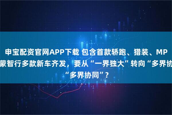 申宝配资官网APP下载 包含首款轿跑、猎装、MPV! 鸿蒙智行多款新车齐发，要从“一界独大”转向“多界协同”?