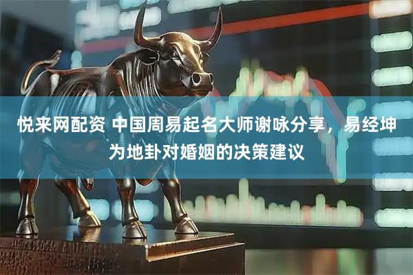 悦来网配资 中国周易起名大师谢咏分享，易经坤为地卦对婚姻的决策建议