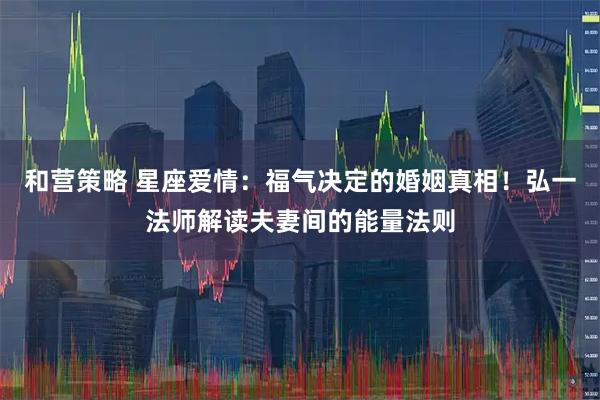 和营策略 星座爱情：福气决定的婚姻真相！弘一法师解读夫妻间的能量法则