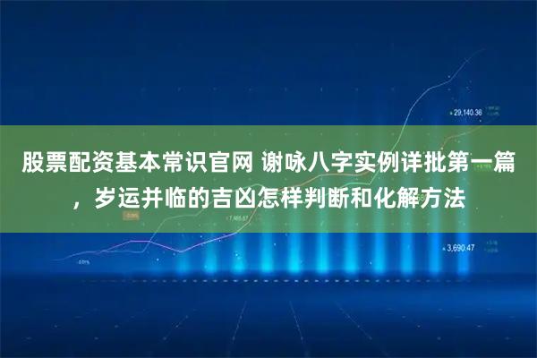 股票配资基本常识官网 谢咏八字实例详批第一篇，岁运并临的吉凶怎样判断和化解方法