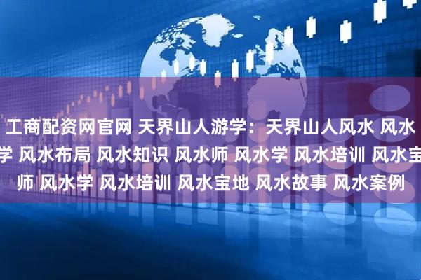 工商配资网官网 天界山人游学：天界山人风水 风水师 风水大师 风水玄学 风水布局 风水知识 风水师 风水学 风水培训 风水宝地 风水故事 风水案例