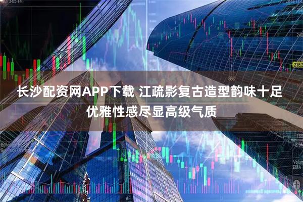 长沙配资网APP下载 江疏影复古造型韵味十足 优雅性感尽显高级气质
