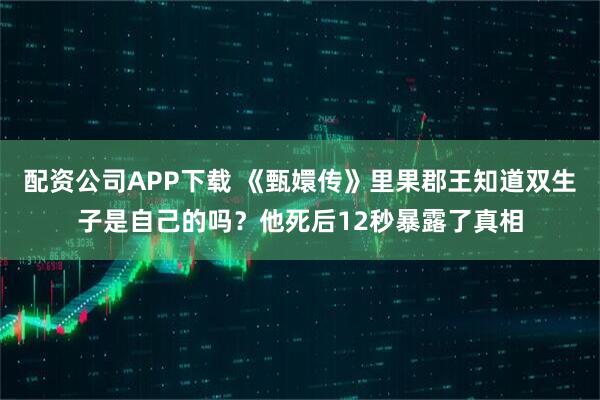 配资公司APP下载 《甄嬛传》里果郡王知道双生子是自己的吗？他死后12秒暴露了真相