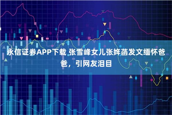 永信证券APP下载 张雪峰女儿张姩菡发文缅怀爸爸，引网友泪目