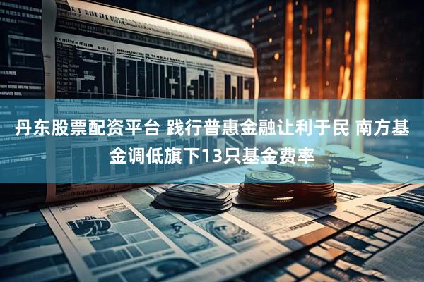 丹东股票配资平台 践行普惠金融让利于民 南方基金调低旗下13只基金费率