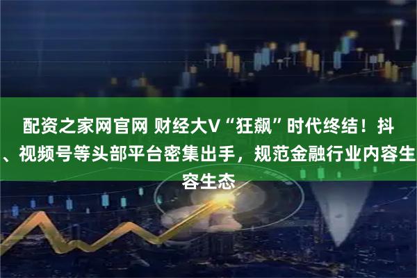 配资之家网官网 财经大V“狂飙”时代终结！抖音、视频号等头部平台密集出手，规范金融行业内容生态