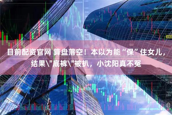目前配资官网 算盘落空！本以为能“保”住女儿，结果＂底裤＂被扒，小沈阳真不冤