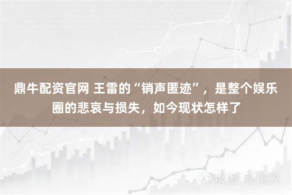 鼎牛配资官网 王雷的“销声匿迹”，是整个娱乐圈的悲哀与损失，如今现状怎样了