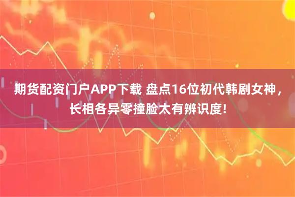 期货配资门户APP下载 盘点16位初代韩剧女神，长相各异零撞脸太有辨识度!