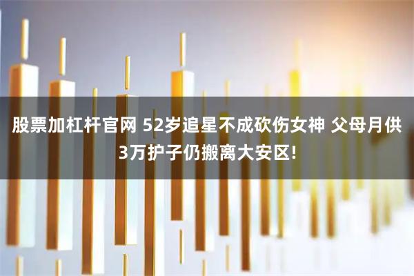 股票加杠杆官网 52岁追星不成砍伤女神 父母月供3万护子仍搬离大安区!