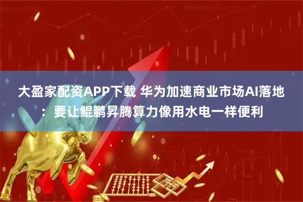 大盈家配资APP下载 华为加速商业市场AI落地：要让鲲鹏昇腾算力像用水电一样便利