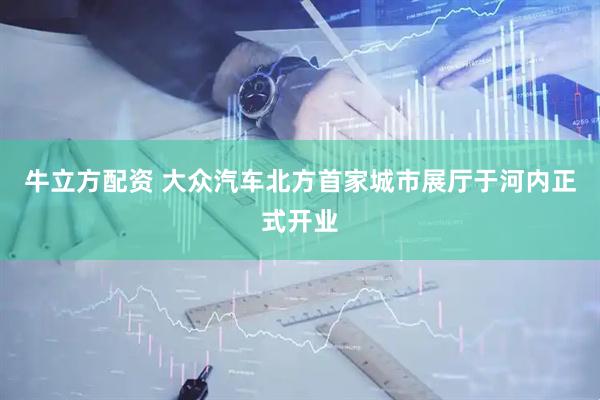 牛立方配资 大众汽车北方首家城市展厅于河内正式开业