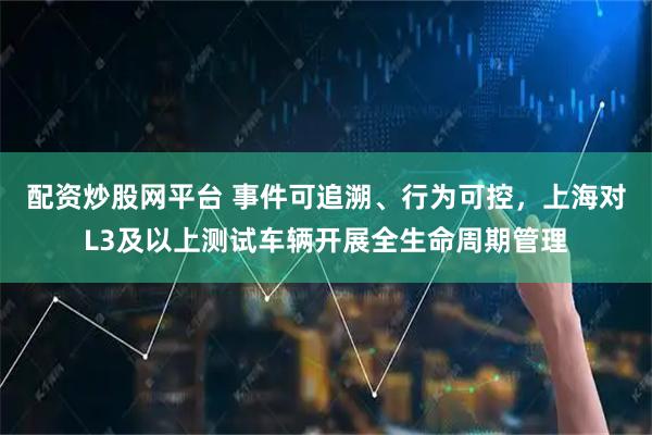 配资炒股网平台 事件可追溯、行为可控，上海对L3及以上测试车辆开展全生命周期管理