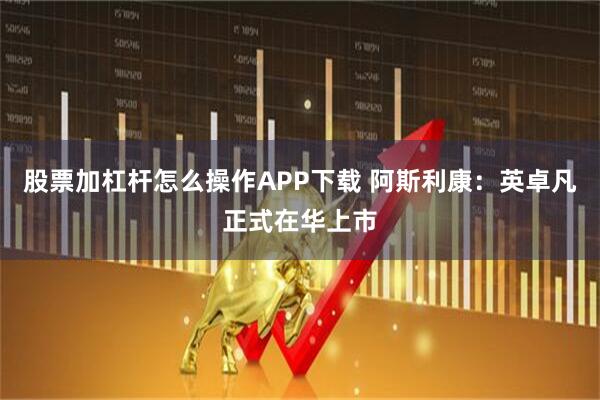 股票加杠杆怎么操作APP下载 阿斯利康：英卓凡正式在华上市