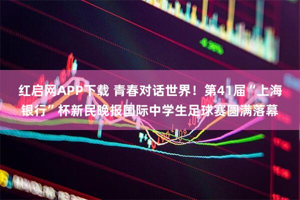 红启网APP下载 青春对话世界！第41届“上海银行”杯新民晚报国际中学生足球赛圆满落幕