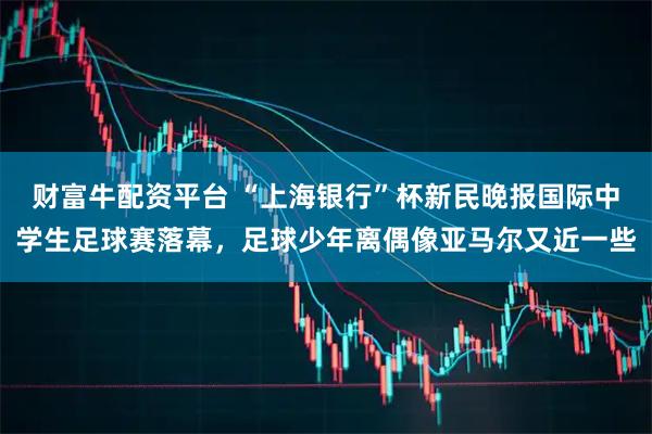 财富牛配资平台 “上海银行”杯新民晚报国际中学生足球赛落幕，足球少年离偶像亚马尔又近一些