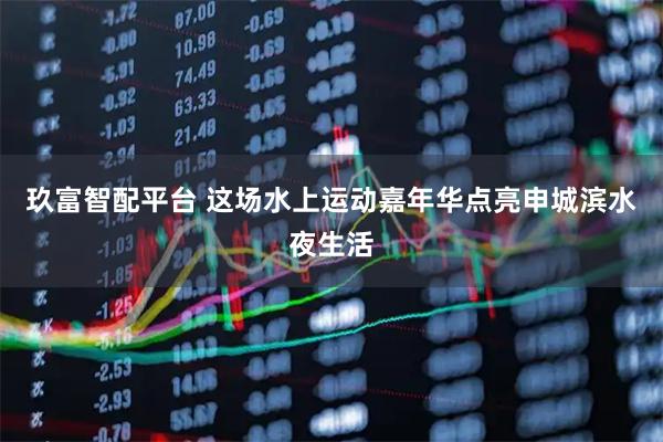 玖富智配平台 这场水上运动嘉年华点亮申城滨水夜生活
