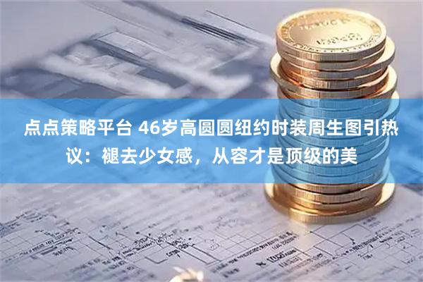 点点策略平台 46岁高圆圆纽约时装周生图引热议：褪去少女感，从容才是顶级的美