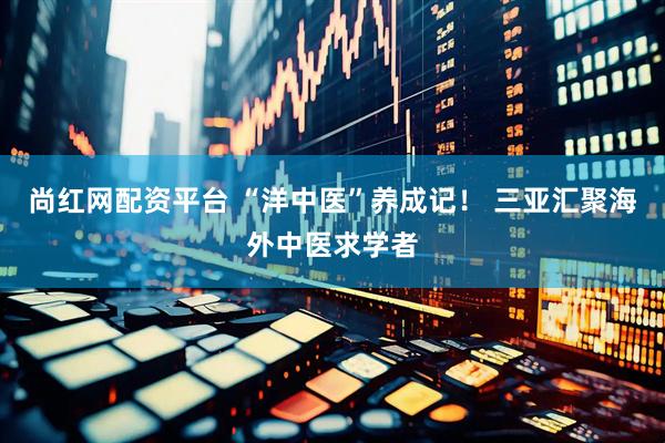尚红网配资平台 “洋中医”养成记！ 三亚汇聚海外中医求学者