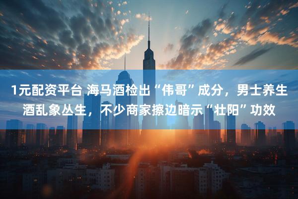 1元配资平台 海马酒检出“伟哥”成分,男士养生酒乱象丛生,不少商家擦边暗示“壮阳”功效